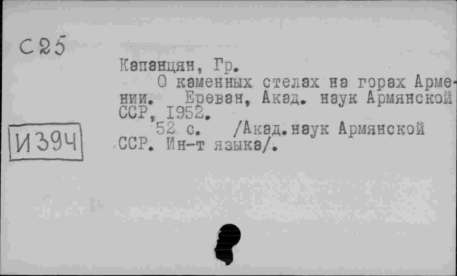 ﻿С 25
ІИ39Ч
L------
Капанцян, Гр.
О каменных стелах на горах Арме^ нии. Ереван, Акад, наук Армянской ССР, 195<~і,
52 с. /Акад.наук Армянской ССР. Ин-т языка/.